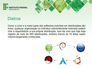 Como o Linux e a maior parte dos softwares incluídos em distribuições são
livres, qualquer organização ou indivíduo suficientemente motivado podem
criar e disponibilizar a sua própria distribuição. Isso faz com que hoje haja
registro de mais de 300 distribuições, embora menos de 10 delas sejam
mesmo largamente conhecidas.
Distros
 