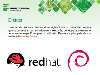 Hoje em dia, existem diversas distribuições Linux, existem distribuições
que se concentram em servidores em execução, desktops ou até mesmo
ferramentas específicas para a indústria. Dentre as principais distros
estão a Red Hat e Debian.
Distros
 