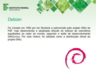 Foi iniciado em 1993 por Ian Murdock e patrocinado pelo projeto GNU da
FSF. hoje desenvolvida e atualizada através do esforço de voluntários
espalhados ao redor do mundo, seguindo o estilo de desenvolvimento
GNU/Linux. Por este motivo, foi adotada como a distribuição oficial do
projeto GNU.
Debian
 