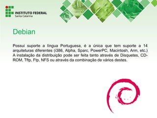 Possui suporte a língua Portuguesa, é a única que tem suporte a 14
arquiteturas diferentes (i386, Alpha, Sparc, PowerPC, Macintosh, Arm, etc.)
A instalação da distribuição pode ser feita tanto através de Disquetes, CD-
ROM, Tftp, Ftp, NFS ou através da combinação de vários destes.
Debian
 