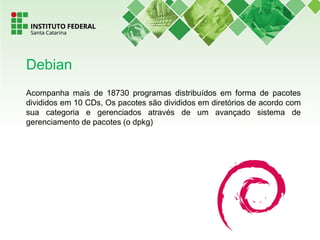 Acompanha mais de 18730 programas distribuídos em forma de pacotes
divididos em 10 CDs, Os pacotes são divididos em diretórios de acordo com
sua categoria e gerenciados através de um avançado sistema de
gerenciamento de pacotes (o dpkg)
Debian
 