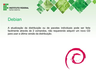 A atualização da distribuição ou de pacotes individuais pode ser feita
facilmente através de 2 comandos, não requerendo adquirir um novo CD
para usar a última versão da distribuição.
Debian
 