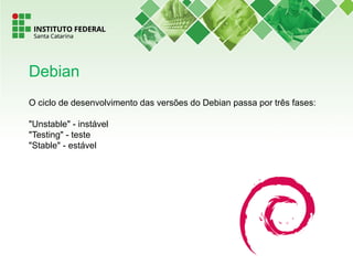 O ciclo de desenvolvimento das versões do Debian passa por três fases:
"Unstable" - instável
"Testing" - teste
"Stable" - estável
Debian
 