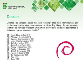 Quando as versões estão na fase "testing" elas são identificadas por
codinomes tirados dos personagens do filme Toy Story. Ao se tornarem
"stable" as versões recebem um número de versão. Versões, codinomes e
datas em que se tornaram "stable":
8.0—Jessie 25 de abril de 2015
7.0—Wheezy 4 de maio de 2013
6.0—Squeeze 6 de fevereiro de 2011
5.0—Lenny 15 de fevereiro de 2009
4.0—Etch, 8 de abril de 2007
3.1—Sarge, 6 de junho de 2005
3.0—Woody, 19 de julho de 2002
2.2—Potato, 15 de agosto 2000
2.1—Slink, 9 de março de 1999
2.0—Hamm, 24 de julho 1998
1.3—Bo, 2 de junho de 1997
1.2—Rex, 1996
1.1—Buzz, 1996
Debian
 