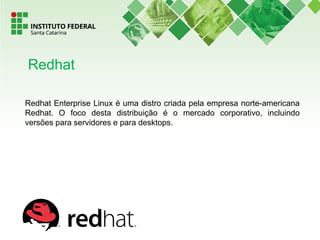 Redhat Enterprise Linux é uma distro criada pela empresa norte-americana
Redhat. O foco desta distribuição é o mercado corporativo, incluindo
versões para servidores e para desktops.
Redhat
 