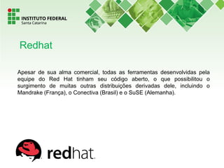 Apesar de sua alma comercial, todas as ferramentas desenvolvidas pela
equipe do Red Hat tinham seu código aberto, o que possibilitou o
surgimento de muitas outras distribuições derivadas dele, incluindo o
Mandrake (França), o Conectiva (Brasil) e o SuSE (Alemanha).
Redhat
 