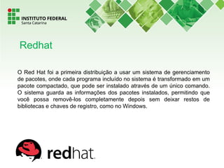 O Red Hat foi a primeira distribuição a usar um sistema de gerenciamento
de pacotes, onde cada programa incluído no sistema é transformado em um
pacote compactado, que pode ser instalado através de um único comando.
O sistema guarda as informações dos pacotes instalados, permitindo que
você possa removê-los completamente depois sem deixar restos de
bibliotecas e chaves de registro, como no Windows.
Redhat
 