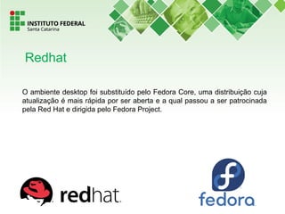O ambiente desktop foi substituído pelo Fedora Core, uma distribuição cuja
atualização é mais rápida por ser aberta e a qual passou a ser patrocinada
pela Red Hat e dirigida pelo Fedora Project.
Redhat
 