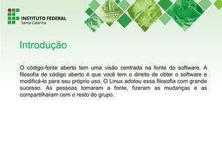 O código-fonte aberto tem uma visão centrada na fonte do software. A
filosofia de código aberto é que você tem o direito de obter o software e
modificá-lo para seu próprio uso. O Linux adotou essa filosofia com grande
sucesso. As pessoas tomaram a fonte, fizeram as mudanças e as
compartilharam com o resto do grupo.
Introdução
 