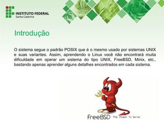 O sistema segue o padrão POSIX que é o mesmo usado por sistemas UNIX
e suas variantes. Assim, aprendendo o Linux você não encontrará muita
dificuldade em operar um sistema do tipo UNIX, FreeBSD, Minix, etc.,
bastando apenas aprender alguns detalhes encontrados em cada sistema.
Introdução
 