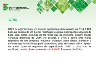UNIX foi originalmente um sistema operacional desenvolvido na AT & T Bell
Labs na década de 70. Ele foi modificado e essas modificações serviram de
base para outros sistemas de tal forma que no momento existem muitas
variantes diferentes do UNIX. No entanto, o UNIX é agora uma marca
registrada de um consórcio industrial chamado Open Group. Somente o
software que foi certificado pelo Open Group pode se chamar UNIX. Apesar
de adotar todos os requisitos da especificação UNIX, o Linux não foi
certificado, então Linux realmente não é UNIX! É apenas UNIX-like.
Unix
 