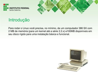 Para rodar o Linux você precisa, no mínimo, de um computador 386 SX com
2 MB de memória (para um kernel até a série 2.2.x) e100MB disponíveis em
seu disco rígido para uma instalação básica e funcional.
Introdução
 