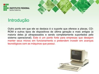 Outro ponto em que ele se destaca é o suporte que oferece a placas, CD-
ROM e outros tipos de dispositivos de última geração e mais antigos (a
maioria deles já ultrapassados e sendo completamente suportados pelo
sistema operacional). Este é um ponto forte para empresas que desejam
manter seus micros em funcionamento e pretendem investir em avanços
tecnológicos com as máquinas que possui.
Introdução
 