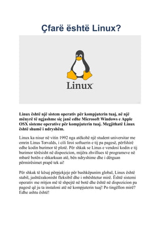 Çfarë është Linux?
Linux është një sistem operativ për kompjuterin tuaj, në një
mënyrë të ngjashme siç janë edhe Microsoft Windows e Apple
OSX sisteme operative për kompjuterin tuaj. Megjithatë Linux
është shumë i ndryshëm.
Linux ka nisur në vitin 1992 nga atëkohë një student universitar me
emrin Linus Torvalds, i cili liroi softuerin e tij pa pagesë, përfshirë
edhe kodin burimor të plotë. Për shkak se Linus e vendosi kodin e tij
burimor tërësisht në dispozicion, mijëra zhvillues të programeve në
mbarë botën e shkarkuan atë, bën ndryshime dhe i dërguan
përmirësimet prapë tek ai!
Për shkak të kësaj përpjekjeje për bashkëpunim global, Linux është
stabil, jashtëzakonisht fleksibil dhe i mbështetur mirë. Është sistemi
operativ me rritjen më të shpejtë në botë dhe është në dispozicion pa
pagesë që ju ta instaloni atë në kompjuterin tuaj! Po tingëllon mirë?
Edhe ashtu është!
 