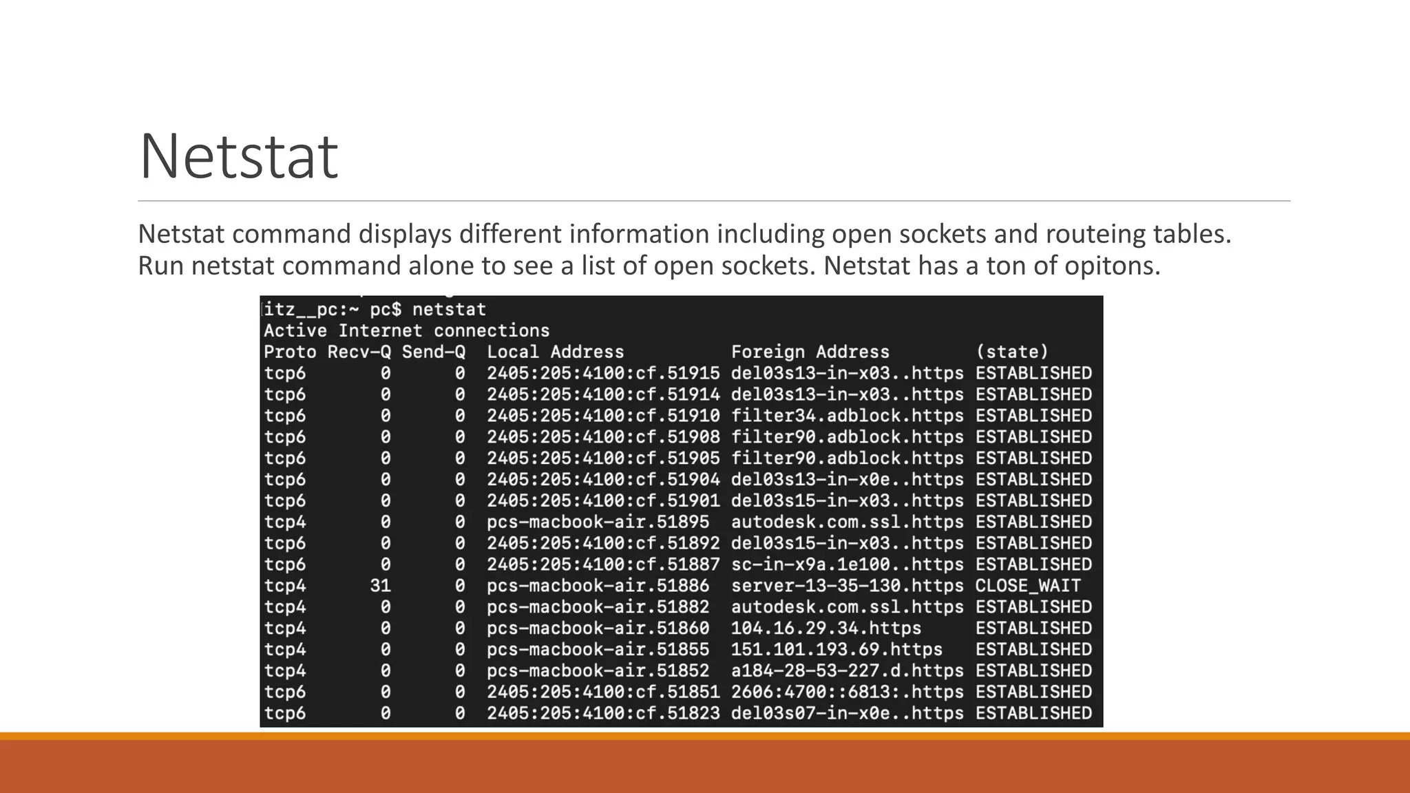 Netstat
Netstat command displays different information including open sockets and routeing tables.
Run netstat command alone to see a list of open sockets. Netstat has a ton of opitons.
 