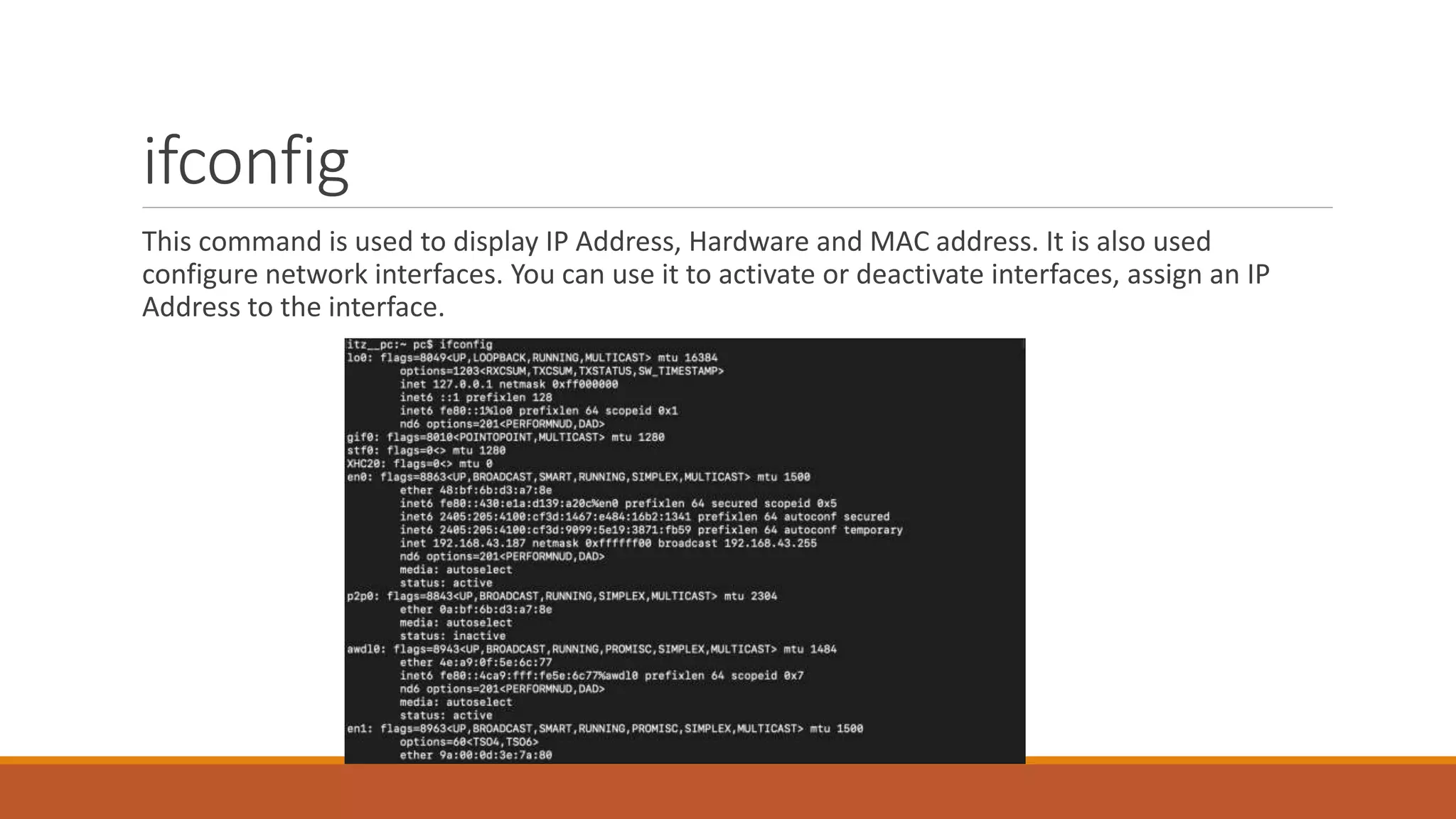ifconfig
This command is used to display IP Address, Hardware and MAC address. It is also used
configure network interfaces. You can use it to activate or deactivate interfaces, assign an IP
Address to the interface.
 