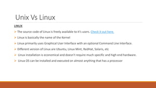 Unix Vs Linux
LINUX
 The source code of Linux is freely available to it’s users. Check it out here.
 Linux is basically the name of the Kernel
 Linux primarily uses Graphical User Interface with an optional Command Line Interface.
 Different version of Linux are Ubuntu, Linux Mint, RedHat, Solaris, etc
 Linux installation is economical and doesn’t require much specific and high end hardware.
 Linux OS can be installed and executed on almost anything that has a processor
 