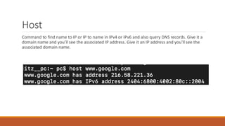 Host
Command to find name to IP or IP to name in IPv4 or IPv6 and also query DNS records. Give it a
domain name and you’ll see the associated IP address. Give it an IP address and you’ll see the
associated domain name.
 