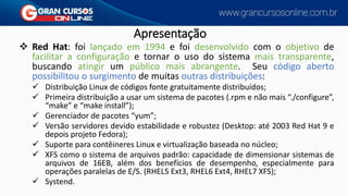 Apresentação
❖ Red Hat: foi lançado em 1994 e foi desenvolvido com o objetivo de
facilitar a configuração e tornar o uso do sistema mais transparente,
buscando atingir um público mais abrangente. Seu código aberto
possibilitou o surgimento de muitas outras distribuições:
✓ Distribuição Linux de códigos fonte gratuitamente distribuídos;
✓ Primeira distribuição a usar um sistema de pacotes (.rpm e não mais “./configure”,
“make” e “make install”);
✓ Gerenciador de pacotes “yum”;
✓ Versão servidores devido estabilidade e robustez (Desktop: até 2003 Red Hat 9 e
depois projeto Fedora);
✓ Suporte para contêineres Linux e virtualização baseada no núcleo;
✓ XFS como o sistema de arquivos padrão: capacidade de dimensionar sistemas de
arquivos de 16EB, além dos benefícios de desempenho, especialmente para
operações paralelas de E/S. (RHEL5 Ext3, RHEL6 Ext4, RHEL7 XFS);
✓ Systend.
 