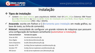 Instalação
❖ Tipos de instalação:
✓ Existem dois tipos básicos para arquiteturas AMD64, Intel 64 (x86_64) e Sistemas IBM Power
(pcc64). DVD Binário ou boot.iso (USB, Fonte de instalação em uma Rede, Disco Rígido, Preboot
Execution Environment (PXE + tftp + DHCP)).
✓ Anaconda: escrito em Python e C (ferramenta para instalação em modo gráfico, ou
base de texto, ou linha de comando).
✓ Kickstart: necessidade de configurar um grande número de máquinas que possuem
uma configuração de hardware semelhante (automatizar a instalação).
Fonte do Kickstart Formato de opções
Drive de DVD ks=cdrom:/directory/ks.cfg
Disco Rígido ks=hd:/device/directory/ks.cfg
Outro Dispositivo ks=file:/device/directory/ks.cfg
Servidor HTTP ks=http://server.mydomain.com/directory/ks.cfg
Servidor FTP ks=ftp://server.mydomain.com/directory/ks.cfg
NFS Server ks=nfs:server.mydomain.com:/directory/ks.cfg
 