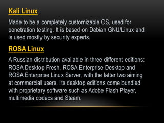 Kali Linux
Made to be a completely customizable OS, used for
penetration testing. It is based on Debian GNU/Linux and
is used mostly by security experts.
ROSA Linux
A Russian distribution available in three different editions:
ROSA Desktop Fresh, ROSA Enterprise Desktop and
ROSA Enterprise Linux Server, with the latter two aiming
at commercial users. Its desktop editions come bundled
with proprietary software such as Adobe Flash Player,
multimedia codecs and Steam.
 