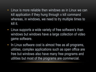 • Linux is more reliable then windows as in Linux we can
kill application if they hung through x kill command
whereas, in windows, we need to try multiple times to
kill it.
• Linux supports a wide variety of free software’s than
windows but windows have a large collection of video
game software.
• In Linux software cost is almost free as all programs,
utilities, complex applications such as open office are
free but windows also have many free programs and
utilities but most of the programs are commercial.
 