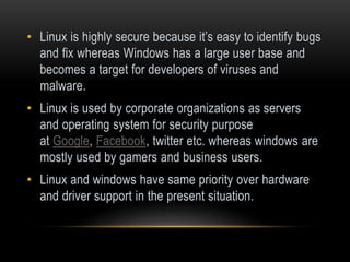 • Linux is highly secure because it’s easy to identify bugs
and fix whereas Windows has a large user base and
becomes a target for developers of viruses and
malware.
• Linux is used by corporate organizations as servers
and operating system for security purpose
at Google, Facebook, twitter etc. whereas windows are
mostly used by gamers and business users.
• Linux and windows have same priority over hardware
and driver support in the present situation.
 