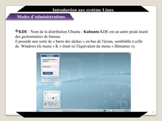 Introduction aux système Linux
Modes d’administrations
10
KDE : Nom de la distribution Ubuntu : Kubuntu KDE est un autre poids lourd
des gestionnaires de bureau.
il possède une sorte de « barre des tâches » en bas de l'écran, semblable à celle
de Windows (le menu « K » étant ici l'équivalent du menu « Démarrer »).
 