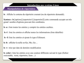 ls : Affiche le contenu du répertoire courant (ou du répertoire demandé).
Syntaxe : ls [options] [repertoire1] [repertoire2] cette commande accepte un très
grand nombre d'options pouvant être combinées.
ls -a : liste toutes les entrées y compris les entrées cachées.
ls -l : liste les entrées et affiche toutes les informations (liste détaillée)
ls –f: liste les entrées et ajoute le type d’élément.
ls -h : afficher la taille en Ko, Mo, Go…
ls –t : trier par date de dernière modification
ls -color : liste les entrées avec une couleur différente suivant le type (fichier
exécutable, texte, répertoire, liens ...)
16
Introduction aux système Linux
Manipulation de répertoires
 