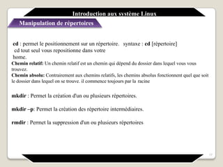 syntaxe : cd [répertoire]
17
cd : permet le positionnement sur un répertoire.
cd tout seul vous repositionne dans votre
home.
Chemin relatif: Un chemin relatif est un chemin qui dépend du dossier dans lequel vous vous
trouvez.
Chemin absolu: Contrairement aux chemins relatifs, les chemins absolus fonctionnent quel que soit
le dossier dans lequel on se trouve. il commence toujours par la racine
mkdir : Permet la création d'un ou plusieurs répertoires.
mkdir –p: Permet la création des répertoire intermédiaires.
rmdir : Permet la suppression d'un ou plusieurs répertoires
Introduction aux système Linux
Manipulation de répertoires
 