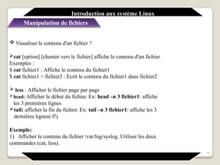 Introduction aux système Linux
Manipulation de fichiers
18
 Visualiser le contenu d'un fichier ?
cat [option] [chemin vers le fichier] affiche le contenu d'un fichier
Exemples :
$ cat fichier1 : Affiche le contenu du fichier1
$ cat fichier1 > fichier2 : Ecrit le contenu du fichier1 dans fichier2
 less : Afficher le fichier page par page
head: Afficher le début du fichier. Ex: head –n 3 fichier1: affiche
les 3 premières lignes
tail: afficher la fin du fichier. Ex: tail –n 3 fichier1: affiche les 3
dernières lignes(-f!)
Exemple:
1) Afficher le contenu du fichier /var/log/syslog. Utiliser les deux
commandes (cat, less).
 