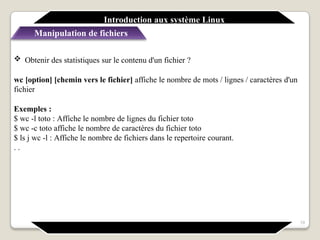  Obtenir des statistiques sur le contenu d'un fichier ?
wc [option] [chemin vers le fichier] affiche le nombre de mots / lignes / caractères d'un
fichier
Exemples :
$ wc -l toto : Affiche le nombre de lignes du fichier toto
$ wc -c toto affiche le nombre de caractères du fichier toto
$ ls j wc -l : Affiche le nombre de fichiers dans le repertoire courant.
. .
Introduction aux système Linux
Manipulation de fichiers
19
 