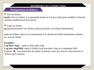  Crée un fichier
touch: Crée un fichier. La commande touch est à la base faite pour modifier la date de
dernière modification d'un fichier.
 Copie un fichier
cp [option] [chemin vers fichier source] [chemin vers fichier destination]:
copie un fichier source en le renommant si le chemin du fichier destination contient
un nom de fichier
Exemples :
$ cp fich1 /tmp/ copie le fich1 dans /tmp
$ cp toto /tmp/fich1 copie le fichier local toto dans /tmp en le nommant fich1
L’option –R : nous permettre de copier un dossier, ainsi que tous les sous-dossiers et
fichiers qu'il contient.
Introduction aux système Linux
Manipulation de fichiers
20
 