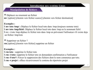  Déplacer ou renommé un fichier
mv [option] [chemin vers fichier source] [chemin vers fichier destination]
Exemples :
$ mv toto /tmp/ : Déplace le fichier local toto dans /tmp (toujours nomme toto)
$ mv toto /tmp/fich1: Déplace le fichier local toto dans /tmp en le nommant fich1
$ mv -i toto /tmp déplace le fichier toto dans /tmp en prévenant l'utilisateur s'il existe deja
un fichier /tmp/toto
 Supprimer un fichier ?
rm [option] [chemin vers fichier] supprime un fichier
Exemples :
$ rm toto : supprime le fichier toto
$ rm -i toto: supprime le fichier toto en demandant confirmation a l'utilisateur
$ rm -f toto*: Forcer la suppression des fichiers dont le nom commence par toto.
$ rm -r projet : efface récursivement le contenu du répertoire projet
21
Introduction aux système Linux
Manipulation de fichiers
 