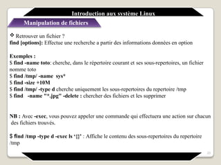  Retrouver un fichier ?
find [options]: Effectue une recherche a partir des informations données en option
Exemples :
$ find -name toto: cherche, dans le répertoire courant et ses sous-repertoires, un fichier
nomme toto
$ find /tmp/ -name sys*
$ find -size +10M
$ find /tmp/ -type d cherche uniquement les sous-repertoires du repertoire /tmp
$ find -name "*.jpg" -delete : chercher des fichiers et les supprimer
NB : Avec -exec, vous pouvez appeler une commande qui effectuera une action sur chacun
des fichiers trouvés.
$ find /tmp -type d -exec ls ‘{}' : Affiche le contenu des sous-repertoires du repertoire
/tmp
23
Introduction aux système Linux
Manipulation de fichiers
 
