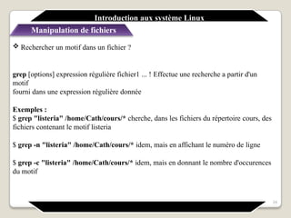  Rechercher un motif dans un fichier ?
grep [options] expression régulière fichier1 ... ! Effectue une recherche a partir d'un
motif
fourni dans une expression régulière donnée
Exemples :
$ grep "listeria" /home/Cath/cours/* cherche, dans les fichiers du répertoire cours, des
fichiers contenant le motif listeria
$ grep -n "listeria" /home/Cath/cours/* idem, mais en affichant le numéro de ligne
$ grep -c "listeria" /home/Cath/cours/* idem, mais en donnant le nombre d'occurences
du motif
24
Introduction aux système Linux
Manipulation de fichiers
 