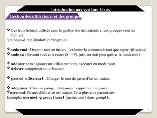 Introduction aux système Linux
Gestion des utilisateurs et des groupes
25
 Les trois fichiers utilisés dans la gestion des utilisateurs et des groupes sont les
fichiers
/etc/passwd, /etc/shadow et /etc/group
 sudo cmd : Devenir root un instant, (exécuter la commande tant que super utilisateur)
 sudo su : Devenir root et le rester ($ -> #). (utiliser exit pour quitter le mode root)
 adduser nom : ajouter un utilisateur nom (exécuter en mode root).
 deluser : supprimer un utilisateur.
 passwd utilisateur1 : Changer le mot de passe d’un utilisateur.
 addgroup : Crée un groupe. delgroup : supprimer un groupe
usermod: Permet d'éditer un utilisateur. On a plusieurs paramètres
Exemple: usermod -g group1 user1 (mettre user1 dans group1).
 