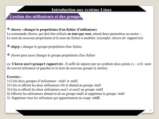  chown : changer le propriétaire d'un fichier (l’utilisateur)
La commande chown, qui doit être utilisée en tant que root, attend deux paramètres au moins :
Le nom du nouveau propriétaire et le nom du fichier à modifier. (exemple: chown ali rapport.txt)
 chgrp : changer le groupe propriétaire d'un fichier.
 chown peut aussi changer le groupe propriétaire d'un fichier
ex: Chown user1:groupe1 rapport.txt . Il suffit de séparer par un symbole deux points (« : ») le nom
du nouvel utilisateur (à gauche) et le nom du nouveau groupe (à droite).
Exercice :
1) Crée deux groupes d’utilisateurs : mid1 et mid2
2) Crée et affecté les deux utilisateurs Ali et ahmed au groupe mid1
3) Crée et affecté les deux utilisateurs user1 et user2 au groupe mid2
4) Affecter les utilisateurs ahmed et ali au groupe mid2 et supprimer le groupe mid1
5) Supprimer tous les utilisateur qui appartiennent au roupe mid2.
26
Introduction aux système Linux
Gestion des utilisateurs et des groupes
 