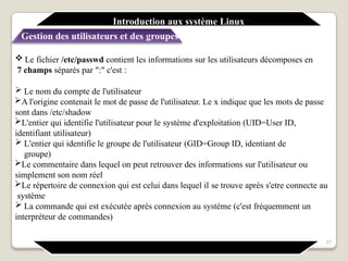  Le fichier /etc/passwd contient les informations sur les utilisateurs décomposes en
7 champs séparés par ":" c'est :
 Le nom du compte de l'utilisateur
A l'origine contenait le mot de passe de l'utilisateur. Le x indique que les mots de passe
sont dans /etc/shadow
L'entier qui identifie l'utilisateur pour le système d'exploitation (UID=User ID,
identifiant utilisateur)
 L'entier qui identifie le groupe de l'utilisateur (GID=Group ID, identiant de
groupe)
Le commentaire dans lequel on peut retrouver des informations sur l'utilisateur ou
simplement son nom réel
Le répertoire de connexion qui est celui dans lequel il se trouve après s'etre connecte au
système
 La commande qui est exécutée après connexion au système (c'est fréquemment un
interpréteur de commandes)
27
Introduction aux système Linux
Gestion des utilisateurs et des groupes
 
