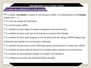  Le fichier /etc/shadow contient le mot de passe chiffré, il est décomposes en 9 champs
séparés par « : »:
 Le nom du compte de l'utilisateur
 Le mot de passe chiffré.
 Le nombre de jours depuis le dernier changement du mot de passe.
 Le nombre de jours avant que le mot de passe ne puisse être changé .
 Le nombre de jours après lesquels le mot de passe doit être change (99999 indique que
l'utilisateur peut garder son mot de passe inchangé)
 Le nombre de jours pour avertir l'utilisateur qu'un mot de passe ne va plus être valable
 Le nombre de jours avant de désactiver le compte après expiration du mot de passe
 Le nombre de jours pendant lesquels un compte a été désactivé
 Un champ réservé pour une utilisation future possible
28
Introduction aux système Linux
Gestion des utilisateurs et des groupes
 