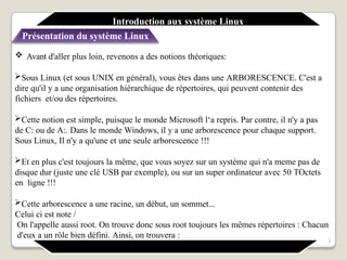  Avant d'aller plus loin, revenons a des notions théoriques:
Sous Linux (et sous UNIX en général), vous êtes dans une ARBORESCENCE. C'est a
dire qu'il y a une organisation hiérarchique de répertoires, qui peuvent contenir des
fichiers et/ou des répertoires.
Cette notion est simple, puisque le monde Microsoft l‘a repris. Par contre, il n'y a pas
de C: ou de A:. Dans le monde Windows, il y a une arborescence pour chaque support.
Sous Linux, Il n'y a qu'une et une seule arborescence !!!
Et en plus c'est toujours la même, que vous soyez sur un système qui n'a meme pas de
disque dur (juste une clé USB par exemple), ou sur un super ordinateur avec 50 TOctets
en ligne !!!
Cette arborescence a une racine, un début, un sommet...
Celui ci est note /
On l'appelle aussi root. On trouve donc sous root toujours les mêmes répertoires : Chacun
d'eux a un rôle bien défini. Ainsi, on trouvera :
3
Introduction aux système Linux
Présentation du système Linux
 