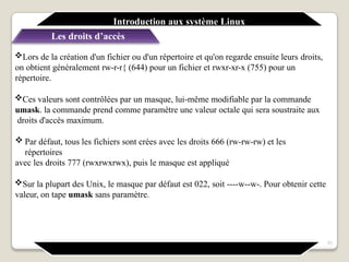 Lors de la création d'un fichier ou d'un répertoire et qu'on regarde ensuite leurs droits,
on obtient généralement rw-r-r{ (644) pour un fichier et rwxr-xr-x (755) pour un
répertoire.
Ces valeurs sont contrôlées par un masque, lui-même modifiable par la commande
umask. la commande prend comme paramètre une valeur octale qui sera soustraite aux
droits d'accès maximum.
 Par défaut, tous les fichiers sont crées avec les droits 666 (rw-rw-rw) et les
répertoires
avec les droits 777 (rwxrwxrwx), puis le masque est appliqué
Sur la plupart des Unix, le masque par défaut est 022, soit ----w--w-. Pour obtenir cette
valeur, on tape umask sans paramètre.
31
Introduction aux système Linux
Les droits d’accès
 