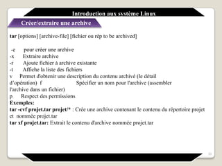 Introduction aux système Linux
Créer/extraire une archive
33
tar [options] [archive-file] [fichier ou rép to be archived]
-c pour créer une archive
-x Extraire archive
-r Ajoute fichier à archive existante
-t Affiche la liste des fichiers
v Permet d'obtenir une description du contenu archivé (le détail
d’opération) f Spécifier un nom pour l'archive (assembler
l'archive dans un fichier)
p Respect des permissions
Exemples:
tar -cvf projet.tar projet/* : Crée une archive contenant le contenu du répertoire projet
et nommée projet.tar
tar xf projet.tar: Extrait le contenu d'archive nommée projet.tar
 
