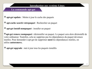 Introduction aux système Linux
La commande apt-get
35
 apt-get update : Mettre à jour le cache des paquets
 apt-cache search votrepaquet : Rechercher un paquet
 apt-get install nompaquet : installer un paquet
apt-get remove nompaquet : désinstaller un paquet. Le paquet sera alors désinstallé de
votre ordinateur. Toutefois, cela ne supprime pas les dépendances du paquet devenues
inutiles. Pour demander à apt-get de supprimer aussi les dépendances inutiles, on
utilise autoremove.
 apt-get upgrade : met à jour tous les paquets installés
 