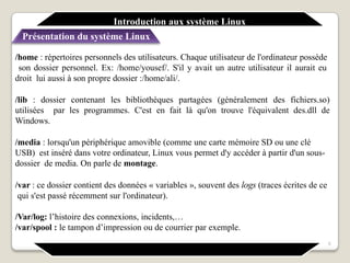 /home : répertoires personnels des utilisateurs. Chaque utilisateur de l'ordinateur possède
son dossier personnel. Ex: /home/yousef/. S'il y avait un autre utilisateur il aurait eu
droit lui aussi à son propre dossier :/home/ali/.
/lib : dossier contenant les bibliothèques partagées (généralement des fichiers.so)
utilisées par les programmes. C'est en fait là qu'on trouve l'équivalent des.dll de
Windows.
/media : lorsqu'un périphérique amovible (comme une carte mémoire SD ou une clé
USB) est inséré dans votre ordinateur, Linux vous permet d'y accéder à partir d'un sous-
dossier de media. On parle de montage.
/var : ce dossier contient des données « variables », souvent des logs (traces écrites de ce
qui s'est passé récemment sur l'ordinateur).
/Var/log: l’histoire des connexions, incidents,…
/var/spool : le tampon d’impression ou de courrier par exemple.
Introduction aux système Linux
Présentation du système Linux
5
 