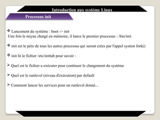 Introduction aux système Linux
Processus init
7
 Lancement du système : boot -> init
Une fois le noyau chargé en mémoire, il lance le premier processus : /bin/init
 init est le père de tous les autres processus qui seront crées par l'appel system fork()
 init lit le fichier /etc/inittab pour savoir :
 Quel est le fichier a exécuter pour continuer le chargement du système
 Quel est le runlevel (niveau d'exécution) par default
 Comment lancer les services pour un runlevel donné...
 