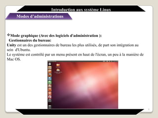 Mode graphique (Avec des logiciels d'administration ):
Gestionnaires du bureau:
Unity est un des gestionnaires de bureau les plus utilisés, de part son intégration au
sein d'Ubuntu.
Le système est contrôlé par un menu présent en haut de l'écran, un peu à la manière de
Mac OS.
Introduction aux système Linux
Modes d’administrations
9
 