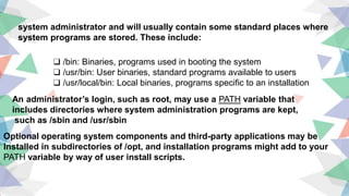 ❑ /bin: Binaries, programs used in booting the system
❑ /usr/bin: User binaries, standard programs available to users
❑ /usr/local/bin: Local binaries, programs specific to an installation
system administrator and will usually contain some standard places where
system programs are stored. These include:
An administrator’s login, such as root, may use a PATH variable that
includes directories where system administration programs are kept,
such as /sbin and /usr/sbin
Optional operating system components and third-party applications may be
Installed in subdirectories of /opt, and installation programs might add to your
PATH variable by way of user install scripts.
 