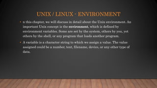 UNIX / LINUX - ENVIRONMENT
• n this chapter, we will discuss in detail about the Unix environment. An
important Unix concept is the environment, which is defined by
environment variables. Some are set by the system, others by you, yet
others by the shell, or any program that loads another program.
• A variable is a character string to which we assign a value. The value
assigned could be a number, text, filename, device, or any other type of
data.
 