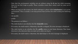 • Note that the environment variables are set without using the $ sign but while accessing
them we use the $ sign as prefix. These variables retain their values until we come out of
the shell.
• When you log in to the system, the shell undergoes a phase called initialization to set up the
environment. This is usually a two-step process that involves the shell reading the following
files −
• /etc./profile
• profile
• The process is as follows −
• The shell checks to see whether the file /etc/profile exists.
• If it exists, the shell reads it. Otherwise, this file is skipped. No error message is displayed.
• The shell checks to see whether the file .profile exists in your home directory. Your home
directory is the directory that you start out in after you log in.
• If it exists, the shell reads it; otherwise, the shell skips it. No error message is displayed.
 
